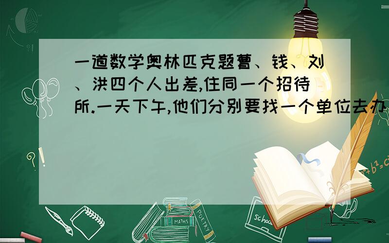 一道数学奥林匹克题曹、钱、刘、洪四个人出差,住同一个招待所.一天下午,他们分别要找一个单位去办事.甲单位星期一不接待,乙单位星期二不接待,丙单位星期四不接待,丁单位只在星期一、