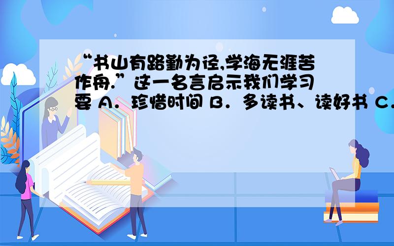 “书山有路勤为径,学海无涯苦作舟.”这一名言启示我们学习要 A．珍惜时间 B．多读书、读好书 C．有创新精神 D．勤奋刻苦B还是D,为什么,说明原因