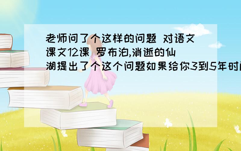 老师问了个这样的问题 对语文课文12课 罗布泊,消逝的仙湖提出了个这个问题如果给你3到5年时间改造干旱的罗布泊 让它重获生机