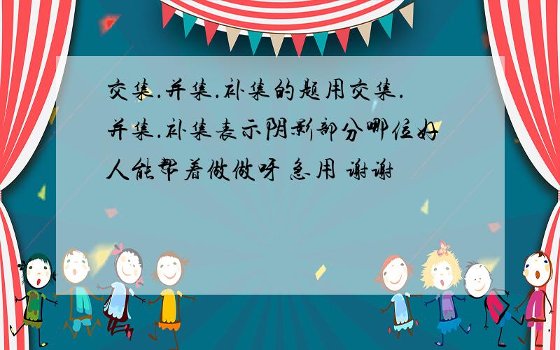 交集．并集．补集的题用交集．并集．补集表示阴影部分哪位好人能帮着做做呀 急用 谢谢