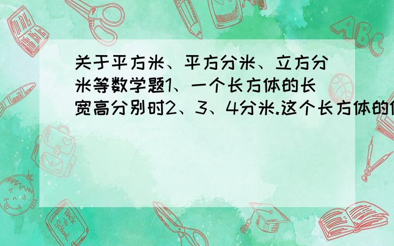 关于平方米、平方分米、立方分米等数学题1、一个长方体的长宽高分别时2、3、4分米.这个长方体的体积是（）立方分米.2、一个正方形的棱长是3厘米,这个正方体的体积是（）立方厘米.3、