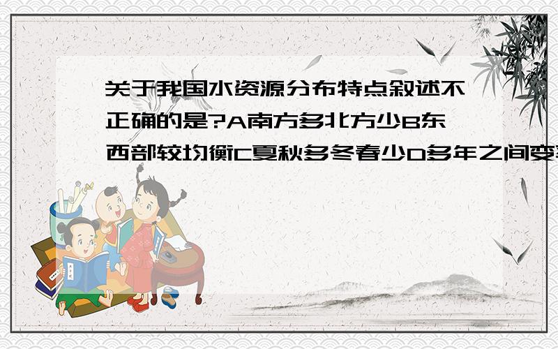 关于我国水资源分布特点叙述不正确的是?A南方多北方少B东西部较均衡C夏秋多冬春少D多年之间变率不大