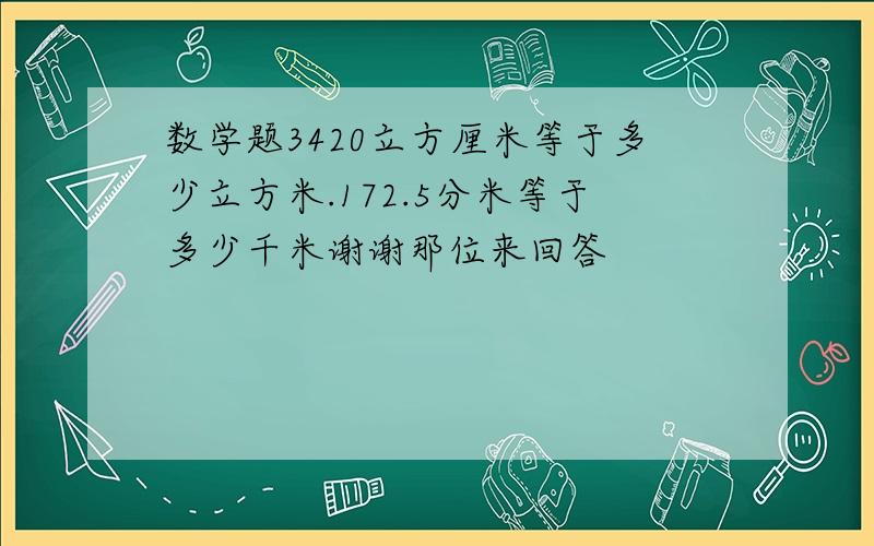 数学题3420立方厘米等于多少立方米.172.5分米等于多少千米谢谢那位来回答