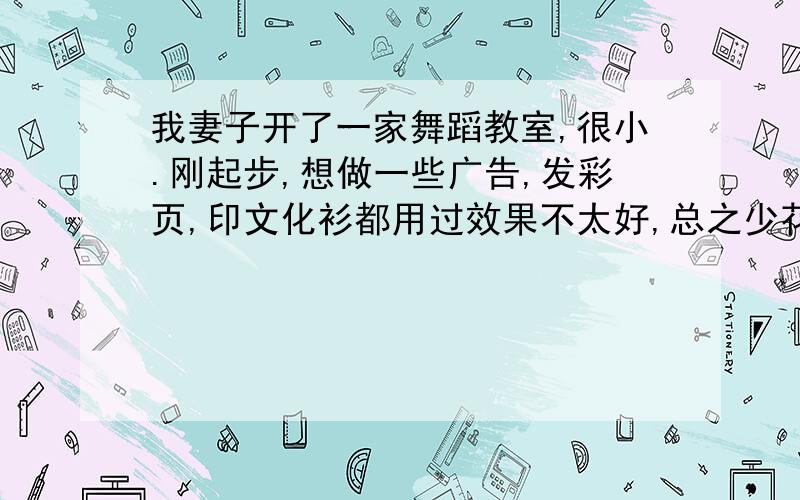 我妻子开了一家舞蹈教室,很小.刚起步,想做一些广告,发彩页,印文化衫都用过效果不太好,总之少花钱多办事.有好的创意我会加分的,请相信