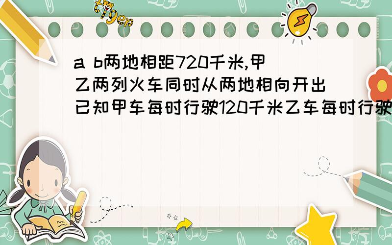 a b两地相距720千米,甲乙两列火车同时从两地相向开出已知甲车每时行驶120千米乙车每时行驶九十千米,甲乙两列火车相遇时所行驶的路程比是多少?甲、乙两列火车各自行完全程所用的时间比