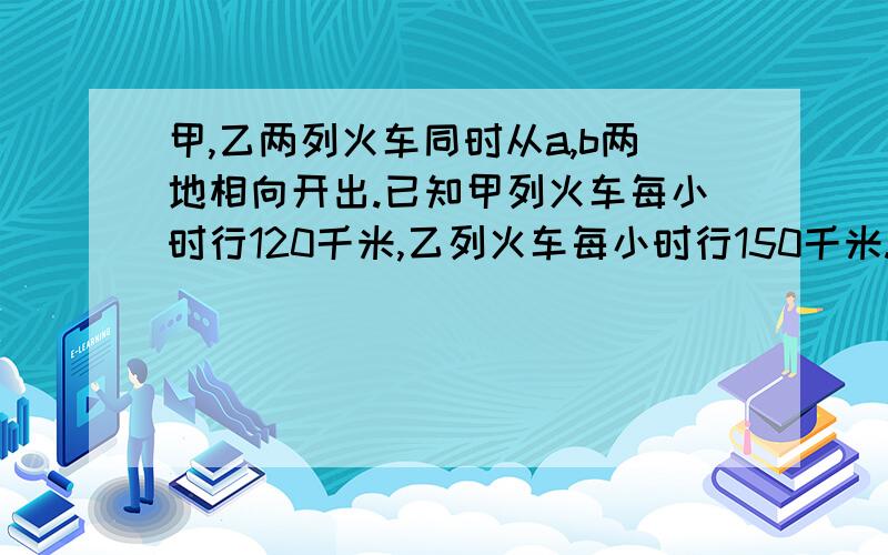 甲,乙两列火车同时从a,b两地相向开出.已知甲列火车每小时行120千米,乙列火车每小时行150千米.1.甲,甲,乙两列火车同时从a,b两地相向开出.已知甲列火车每小时行120千米,乙列火车每小时行150千