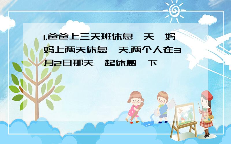 1.爸爸上三天班休息一天,妈妈上两天休息一天.两个人在3月2日那天一起休息,下一