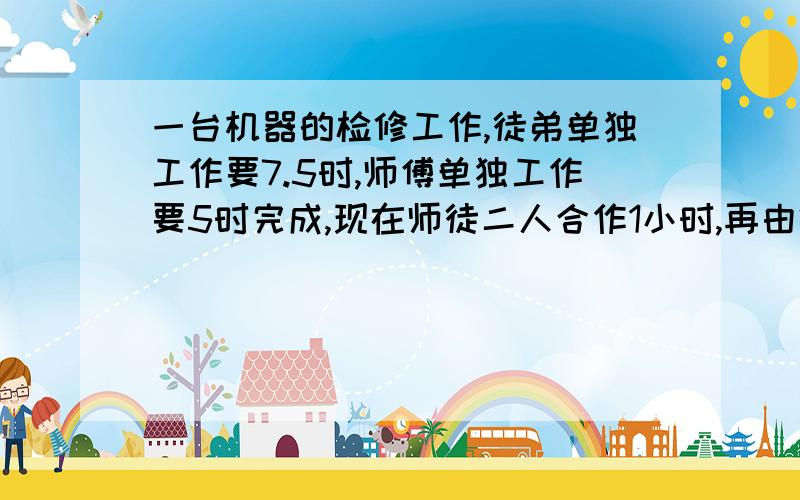 一台机器的检修工作,徒弟单独工作要7.5时,师傅单独工作要5时完成,现在师徒二人合作1小时,再由徒弟单独完成,这样共需要几小时完成?列一元一次方程