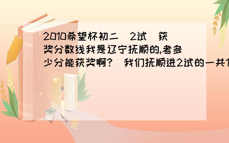 2010希望杯初二（2试）获奖分数线我是辽宁抚顺的,考多少分能获奖啊?（我们抚顺进2试的一共180人）我很着急