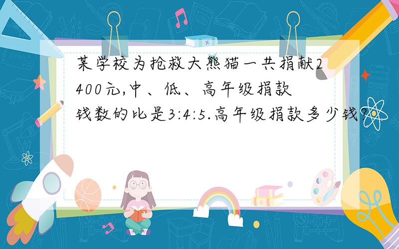 某学校为抢救大熊猫一共捐献2400元,中、低、高年级捐款钱数的比是3:4:5.高年级捐款多少钱?