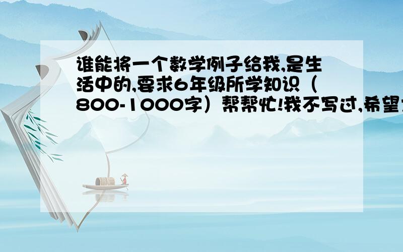 谁能将一个数学例子给我,是生活中的,要求6年级所学知识（800-1000字）帮帮忙!我不写过,希望大家指点指点!