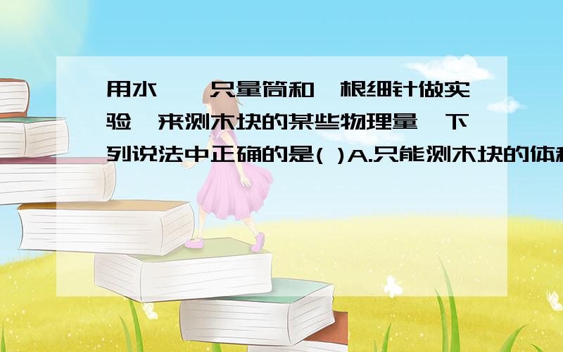 用水,一只量筒和一根细针做实验,来测木块的某些物理量,下列说法中正确的是( )A.只能测木块的体积B.木块的体积,所受的浮力,质量和密度都能测量C.只能测木块的体积,质量和密度D.只能测木