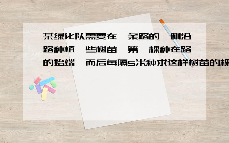 某绿化队需要在一条路的一侧沿路种植一些树苗,第一棵种在路的始端,而后每隔5米种求这样树苗的棵数和这条路的长?