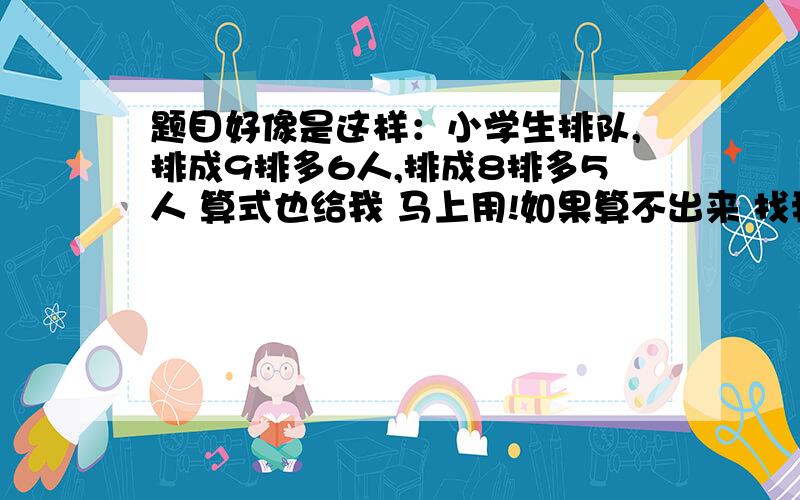 题目好像是这样：小学生排队,排成9排多6人,排成8排多5人 算式也给我 马上用!如果算不出来 找我 我可能写错了 不过记得好像没错