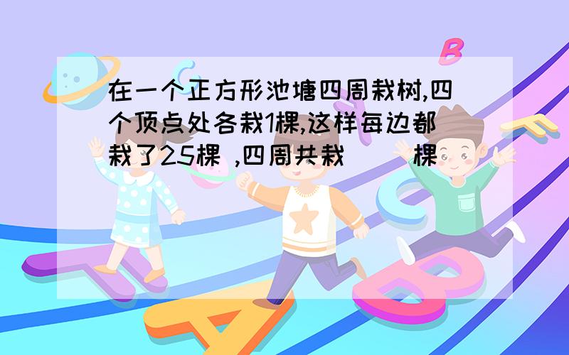 在一个正方形池塘四周栽树,四个顶点处各栽1棵,这样每边都栽了25棵 ,四周共栽（ )棵