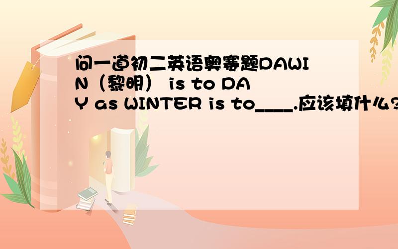 问一道初二英语奥赛题DAWIN（黎明） is to DAY as WINTER is to____.应该填什么?