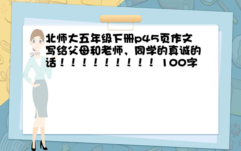 北师大五年级下册p45页作文写给父母和老师，同学的真诚的话！！！！！！！！！ 100字