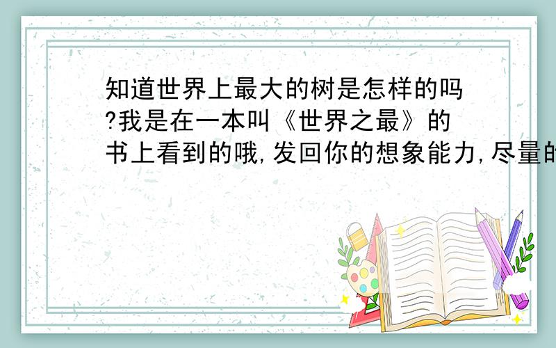 知道世界上最大的树是怎样的吗?我是在一本叫《世界之最》的书上看到的哦,发回你的想象能力,尽量的猜