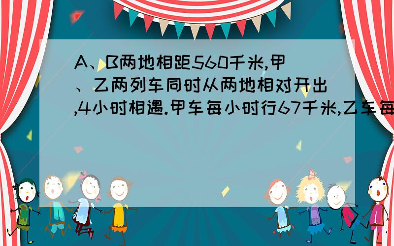 A、B两地相距560千米,甲、乙两列车同时从两地相对开出,4小时相遇.甲车每小时行67千米,乙车每小时行多少千米?