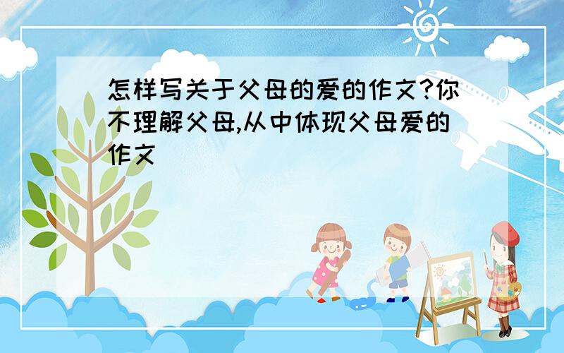 怎样写关于父母的爱的作文?你不理解父母,从中体现父母爱的作文