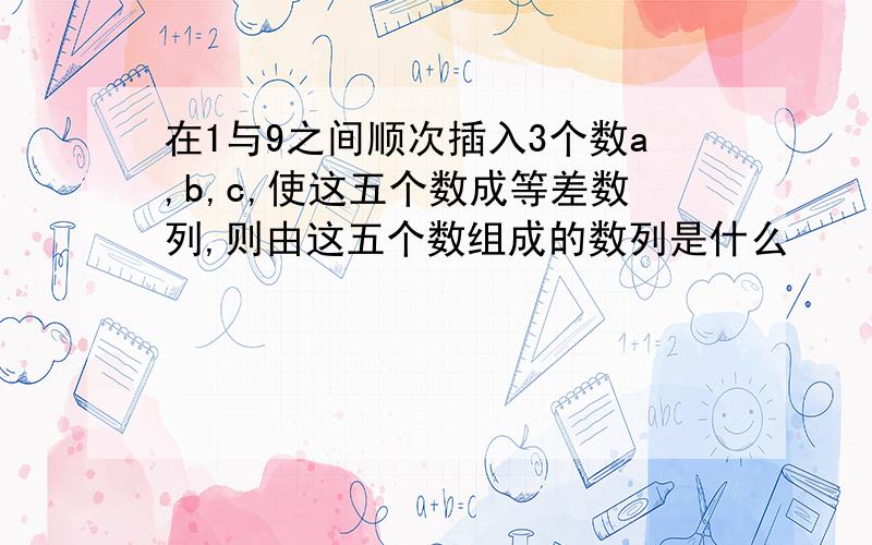 在1与9之间顺次插入3个数a,b,c,使这五个数成等差数列,则由这五个数组成的数列是什么