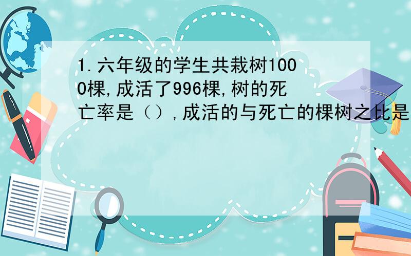 1.六年级的学生共栽树1000棵,成活了996棵,树的死亡率是（）,成活的与死亡的棵树之比是（）.2.小平跳绳42下,她跳的数量比小云少四分之一,小平与小云跳绳的总数是（）下.