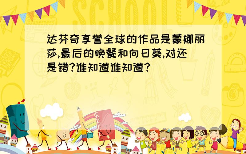 达芬奇享誉全球的作品是蒙娜丽莎,最后的晚餐和向日葵,对还是错?谁知道谁知道?