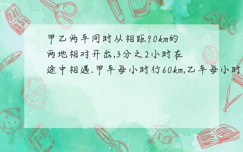 甲乙两车同时从相距90km的两地相对开出,3分之2小时在途中相遇.甲车每小时行60km,乙车每小时行多少km?3q