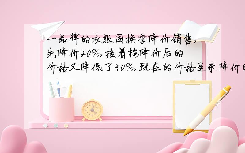 一品牌的衣服因换季降价销售,先降价20％,接着按降价后的价格又降低了30%,现在的价格是未降价的( )%