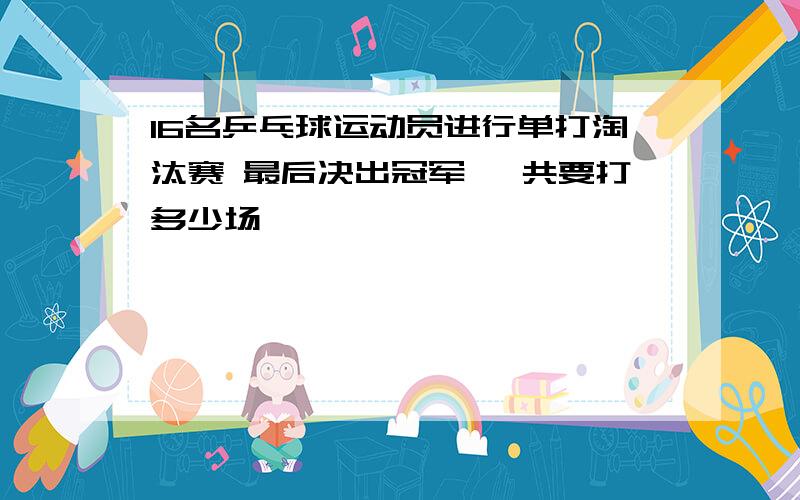 16名乒乓球运动员进行单打淘汰赛 最后决出冠军 一共要打多少场