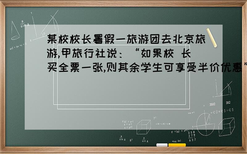 某校校长暑假一旅游团去北京旅游,甲旅行社说：“如果校 长买全票一张,则其余学生可享受半价优惠” ,乙旅行社说：“包括校长在内全部按票价的6 折优惠(即按全球票价的60%收费)”,若全票