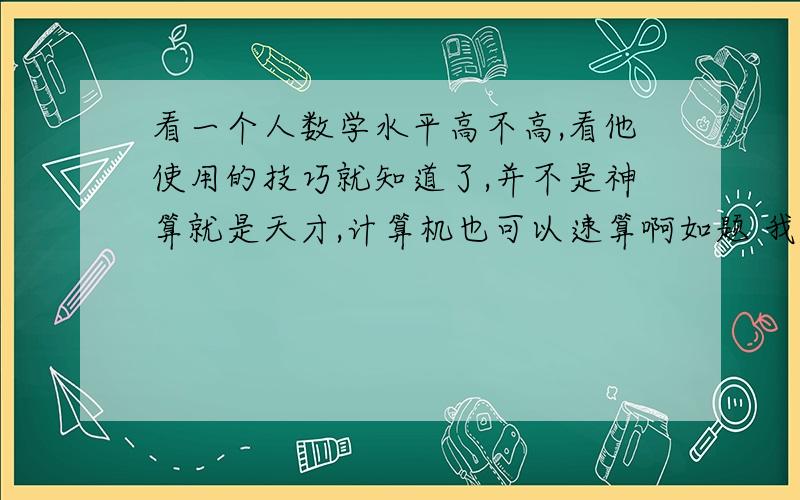 看一个人数学水平高不高,看他使用的技巧就知道了,并不是神算就是天才,计算机也可以速算啊如题 我感觉中国的数学高手大多是工匠,没有多少的创造能力,都是集中训练的加工品.我有个同学