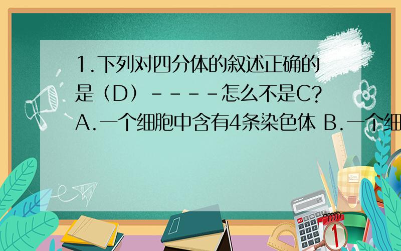 1.下列对四分体的叙述正确的是（D）----怎么不是C?A.一个细胞中含有4条染色体 B.一个细胞中含有4对染色体 C.一个细胞中含有4条染色单体 D.一对同源染色体含4条染色单体2．某蛋白质由65个氨