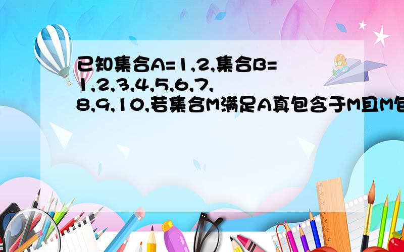 已知集合A=1,2,集合B=1,2,3,4,5,6,7,8,9,10,若集合M满足A真包含于M且M包含于B,则这样的集合M有几个答案255个,为什么?写出具体原因,