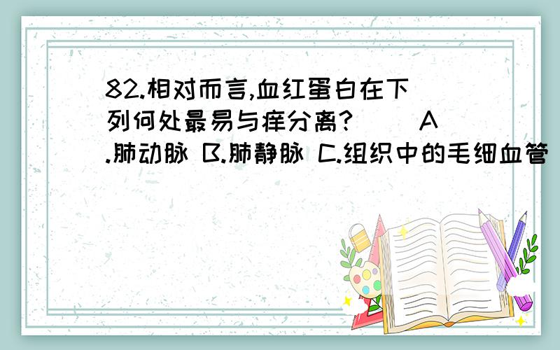 82.相对而言,血红蛋白在下列何处最易与痒分离?（ ）A.肺动脉 B.肺静脉 C.组织中的毛细血管 D.上下腔静脉83.肺泡适于与血液进行气体交换特点是（ ）A.肺泡数量多 B.肺泡外有丰富的毛细血管 C