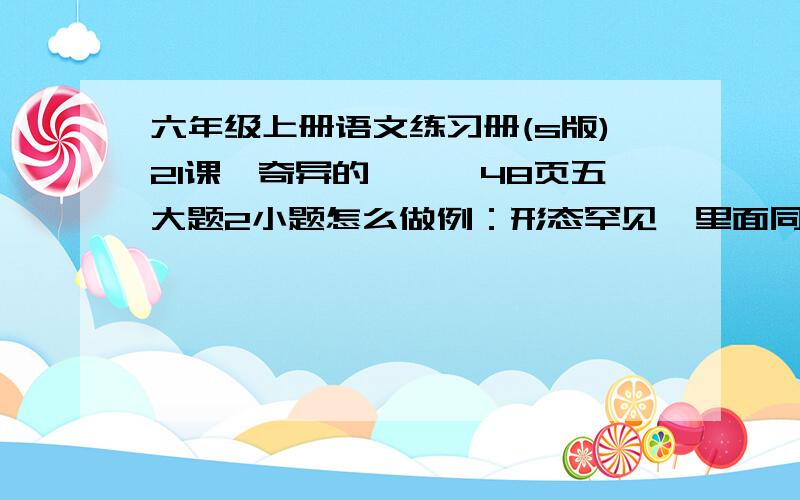 六年级上册语文练习册(s版)21课《奇异的琥珀》48页五大题2小题怎么做例：形态罕见—里面同时有两个小动物    保存完好—＿＿＿＿＿＿＿＿＿＿＿＿    研究价值大—＿＿＿＿＿＿＿＿＿＿