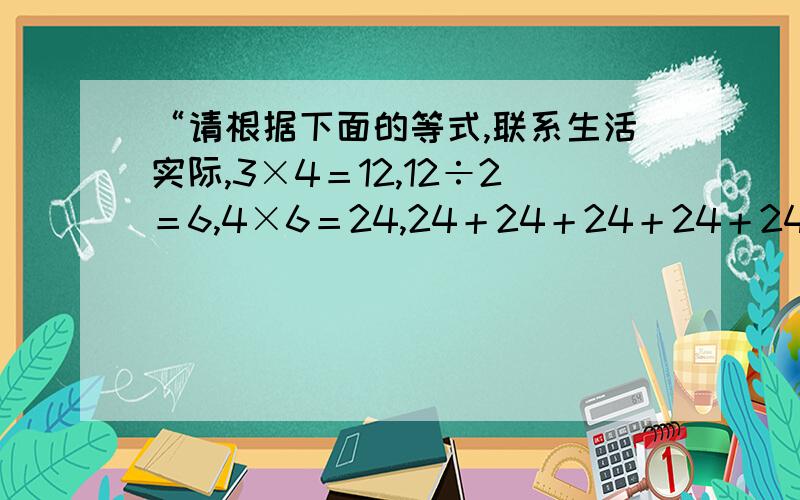 “请根据下面的等式,联系生活实际,3×4＝12,12÷2＝6,4×6＝24,24＋24＋24＋24＋24＋24＝144.”