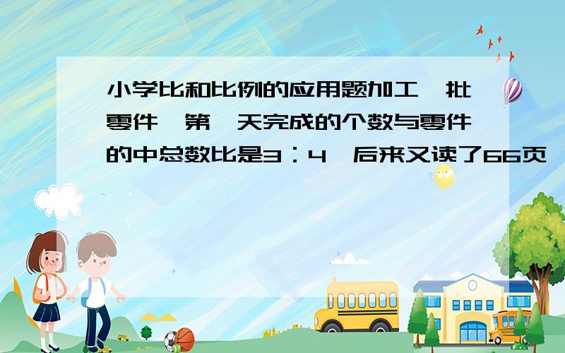 小学比和比例的应用题加工一批零件,第一天完成的个数与零件的中总数比是3：4,后来又读了66页,已读的页数与未读的页数的比为5：3.这本书一共有多少页?错了，应该是加工一批零件，第一