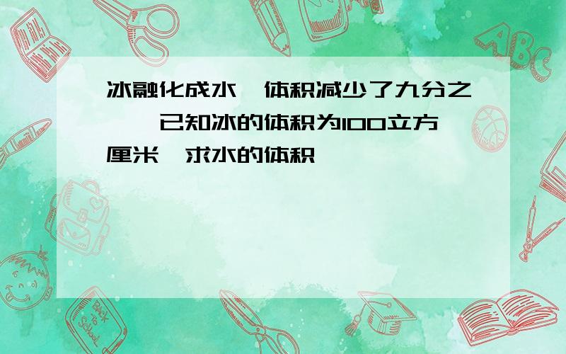 冰融化成水,体积减少了九分之一,已知冰的体积为100立方厘米,求水的体积