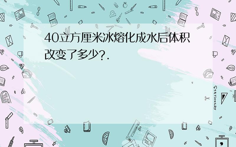 40立方厘米冰熔化成水后体积改变了多少?.