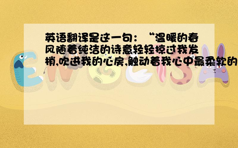 英语翻译是这一句：“温暖的春风随着纯洁的诗意轻轻掠过我发梢,吹进我的心房,触动着我心中最柔软的地方.仔细感受,似乎还能闻见桃花的芳香.”