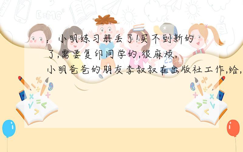 ：小明练习册丢了!买不到新的了,需要复印同学的,很麻烦,小明爸爸的朋友李叔叔在出版社工作,给,李叔叔帮小明找来了一本新的练习册,爸爸要小明给李叔叔发短信表示感谢!（小明第一视角