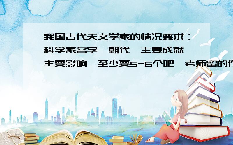 我国古代天文学家的情况要求：科学家名字、朝代、主要成就、主要影响,至少要5~6个吧,老师留的作业