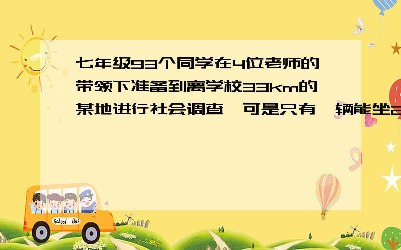 七年级93个同学在4位老师的带领下准备到离学校33km的某地进行社会调查,可是只有一辆能坐25人的汽车,为了让大家尽快到达目的地,决定采用不幸与乘车相结合的办法,如果你是这次行动的总指