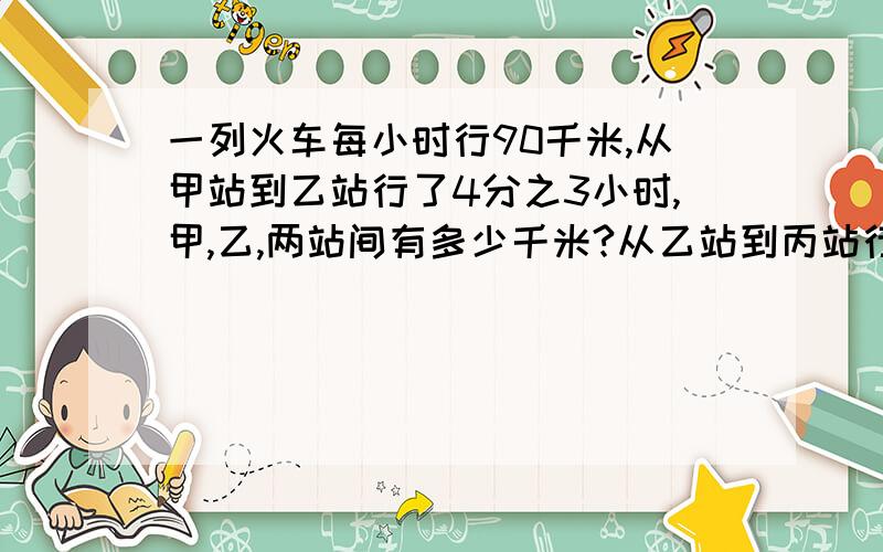 一列火车每小时行90千米,从甲站到乙站行了4分之3小时,甲,乙,两站间有多少千米?从乙站到丙站行了20分钟,乙,丙之间的铁路长多千米?