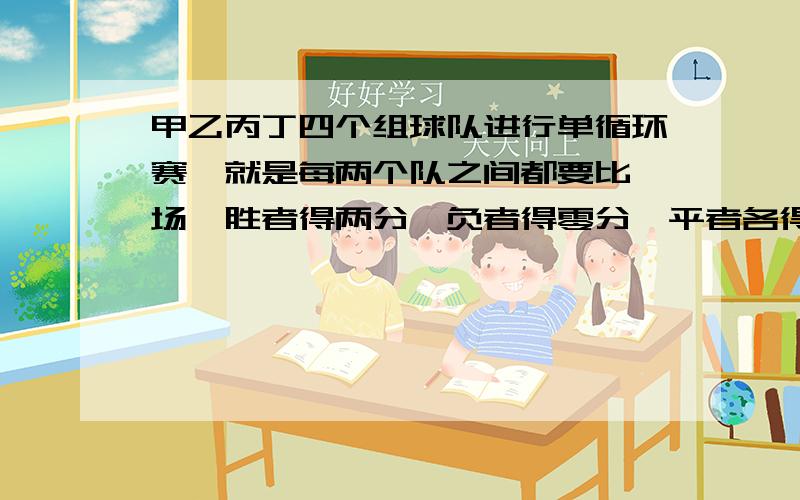 甲乙丙丁四个组球队进行单循环赛,就是每两个队之间都要比一场,胜者得两分,负者得零分,平者各得一分.第一没有全胜,第四不是0分