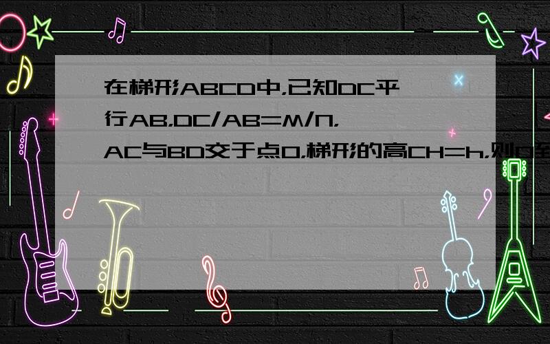 在梯形ABCD中，已知DC平行AB，DC/AB=M/N，AC与BD交于点O，梯形的高CH=h，则O到AB的距离为多少