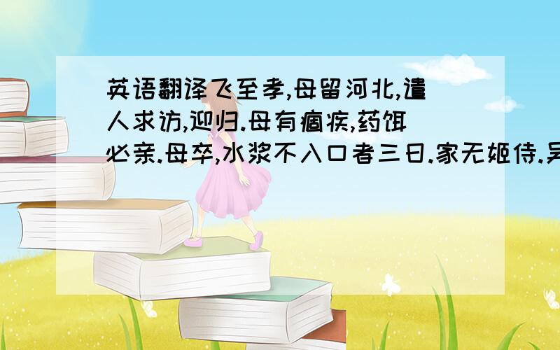 英语翻译飞至孝,母留河北,遣人求访,迎归.母有痼疾,药饵必亲.母卒,水浆不入口者三日.家无姬侍.吴玠素服飞,愿与交欢,饰名姝遗之.飞曰: