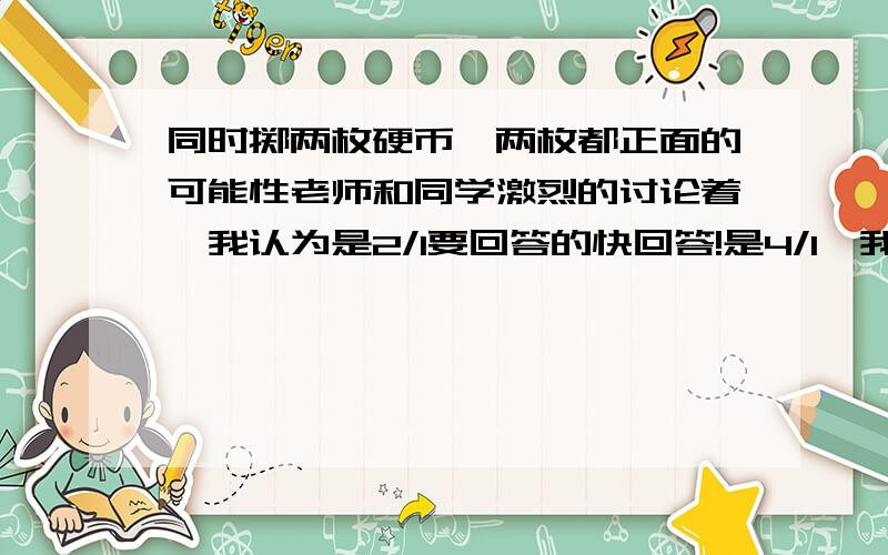 同时掷两枚硬币,两枚都正面的可能性老师和同学激烈的讨论着,我认为是2/1要回答的快回答!是4/1,我说错了正确答案到底是哪个!/(ㄒoㄒ)/~(>__