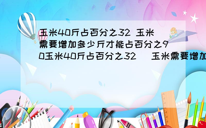 玉米40斤占百分之32 玉米需要增加多少斤才能占百分之90玉米40斤占百分之32   玉米需要增加多少斤才能占百分之90